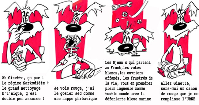 Ah Ginette, ça pue ! Le régime Sarkodiète plus le grand nettoyage E't'nique, c'est double pen assurée ![br]Je vois rouge, j'ai le gosier sec comme une nappe phréatique.[br]Les Djeun's qui partent au Front,  les votes blancs, les ouvriers affamés, les frustrés de la vie, vous en prendrez plein la gueule comme tout le monde avec la déferlante bleue marine.[br]Allez Ginette, sers-moi un canon de rouge que je me remplisse l'URNE