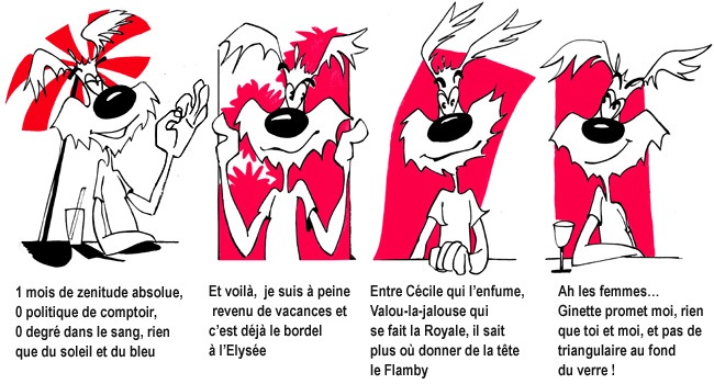 1 mois de zenitude absolue, 0 politique de comptoir, 0 degré dans le sang, rien que du soleil et du bleu[br]Et voilà, je suis à peine revenu de vacances et c'est déjà le bordel à l'Elysée[br]Entre Cécile qui l'enfume, Valou la jalouse qui se fait la Royale, il sait plus où donner de la tête le Flamby[br]Ah les femmes… Ginette promet moi, rien que toi et moi, et pas de triangulaire au fond du verre !